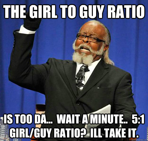 The girl to guy ratio Is too da...  wait a minute..  5:1 girl/guy ratio?  ill take it. - The girl to guy ratio Is too da...  wait a minute..  5:1 girl/guy ratio?  ill take it.  Jimmy McMillan