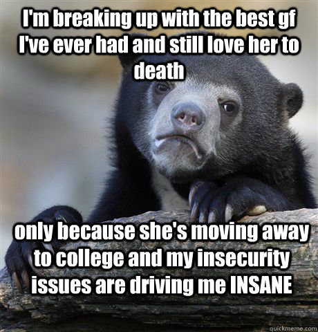 I'm breaking up with the best gf I've ever had and still love her to death only because she's moving away to college and my insecurity issues are driving me INSANE  Confession Bear
