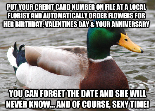 PUT YOUR CREDIT CARD NUMBER ON FILE AT A LOCAL FLORIST AND AUTOMATICALLY ORDER FLOWERS FOR HER BIRTHDAY, VALENTINES DAY & YOUR ANNIVERSARY YOU CAN FORGET THE DATE AND SHE WILL NEVER KNOW... AND OF COURSE, SEXY TIME!  Actual Advice Mallard