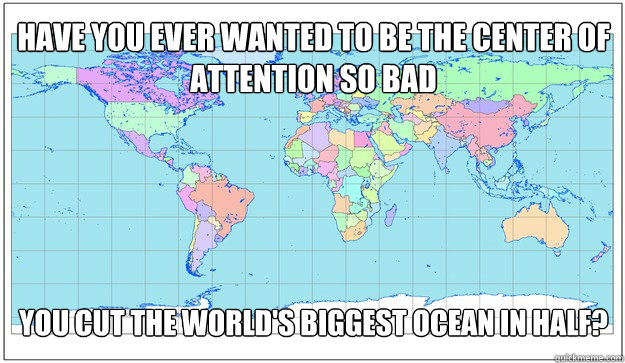 Have you ever wanted to be the center of attention so bad You cut the world's biggest ocean in half? - Have you ever wanted to be the center of attention so bad You cut the world's biggest ocean in half?  center of attention FIXED