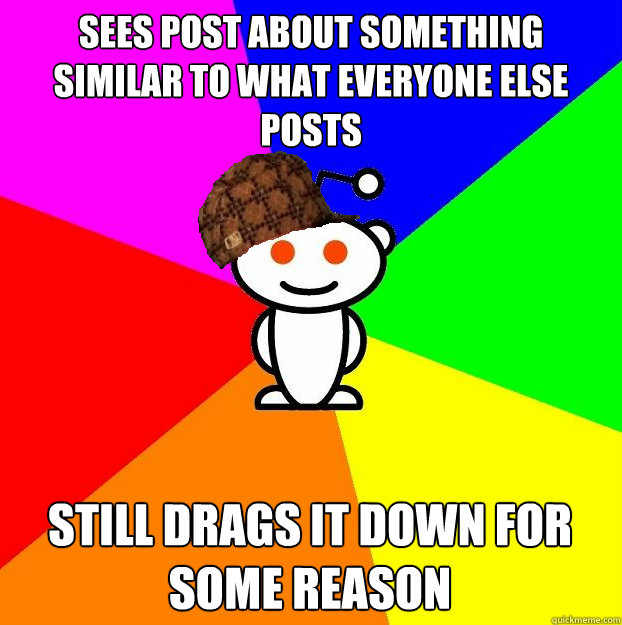 sees post about something similar to what everyone else posts still drags it down for some reason  Scumbag Redditor