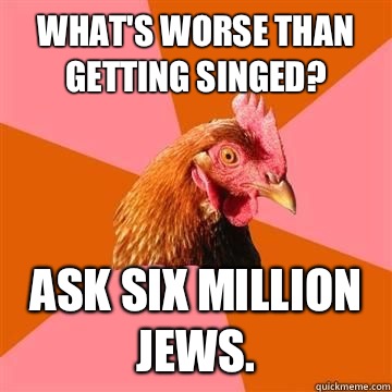 What's worse than getting singed? Ask six million Jews.  - What's worse than getting singed? Ask six million Jews.   Misc