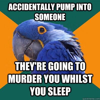 Accidentally pump into someone They're going to murder you whilst you sleep  Paranoid Parrot