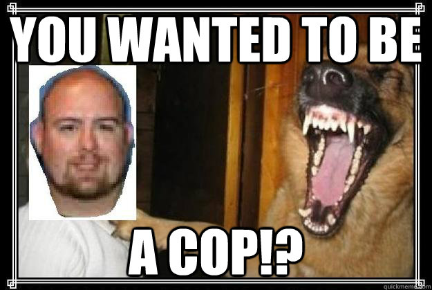 You wanted to be A COP!?  