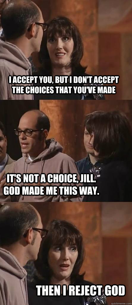I ACCEPT YOU, BUT I DON'T ACCEPT THE CHOICES THAT YOU'VE MADE IT'S NOT A CHOICE, JILL. GOD MADE ME THIS WAY. THEN I REJECT GOD - I ACCEPT YOU, BUT I DON'T ACCEPT THE CHOICES THAT YOU'VE MADE IT'S NOT A CHOICE, JILL. GOD MADE ME THIS WAY. THEN I REJECT GOD  Misc