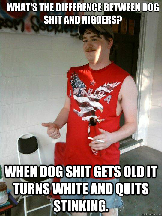 What's the difference between dog shit and niggers? When dog shit gets old it turns White and quits stinking.  Redneck Randal