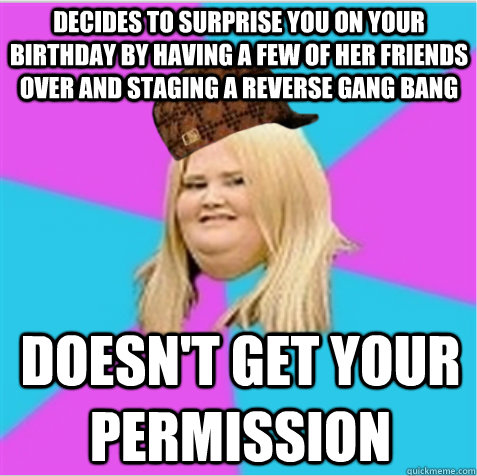 decides to surprise you on your birthday by having a few of her friends over and staging a reverse gang bang doesn't get your permission  scumbag fat girl