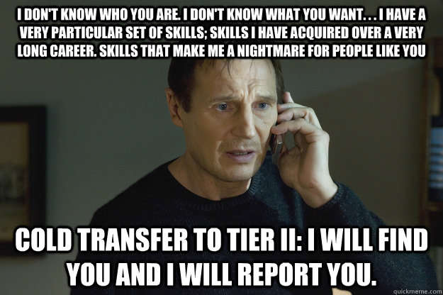 I don't know who you are. I don't know what you want. . . I have a very particular set of skills; skills I have acquired over a very long career. Skills that make me a nightmare for people like you Cold transfer to Tier II: I will find you and I will repo  Taken Liam Neeson