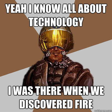 yeah i know all about technology i was there when we discovered fire  