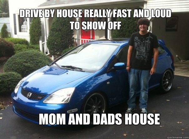 drive by house really fast and loud to show off mom and dads house  Honda civic owner