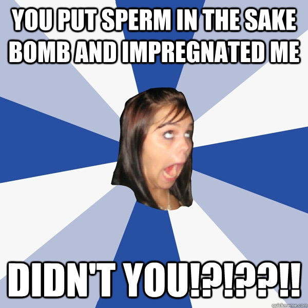 you put sperm in the sake bomb and impregnated me didn't you!?!??!!  Annoying Facebook Girl