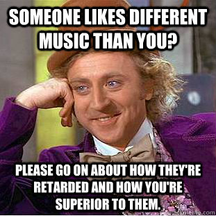 Someone likes different music than you? Please go on about how they're retarded and how you're superior to them.  Condescending Wonka