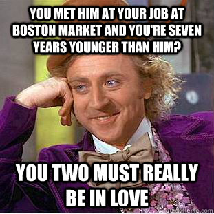 you met him at your job at boston market and you're seven years younger than him? you two must really be in love  Creepy Wonka