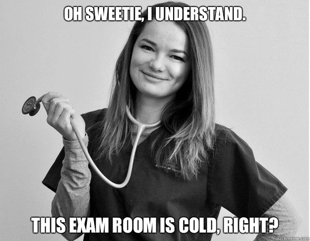Oh sweetie, I understand.  This exam room is cold, right?  Friendly Nurse