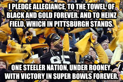 I PLEDGE ALLEGIANCE, TO THE TOWEL, OF BLACK AND GOLD FOREVER. AND TO HEINZ FIELD, WHICH IN PITTSBURGH STANDS. ONE STEELER NATION, UNDER ROONEY, WITH VICTORY IN SUPER BOWLS FOREVER.  - I PLEDGE ALLEGIANCE, TO THE TOWEL, OF BLACK AND GOLD FOREVER. AND TO HEINZ FIELD, WHICH IN PITTSBURGH STANDS. ONE STEELER NATION, UNDER ROONEY, WITH VICTORY IN SUPER BOWLS FOREVER.   Misc