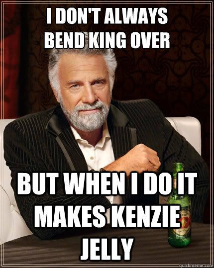 I Don't always
bend king over  but when I do It makes Kenzie Jelly  The Most Interesting Man In The World