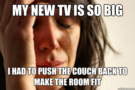 my new tv is so big i had to push the couch back to make the room fit  First World Problems