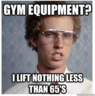 Gym equipment? I lift nothing less than 65's  Forever Alone Nerd
