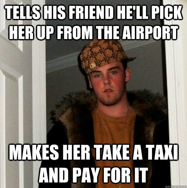 Tells his friend he'll pick her up from the Airport Makes her take a taxi and pay for it  Scumbag Steve