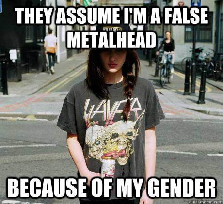 They assume I'm a false metalhead Because of my gender  