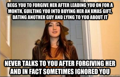 begs you to forgive her after leading you on for a month, guilting you into buying her an xmas gift, dating another guy and lying to you about it never talks to you after forgiving her and in fact sometimes ignored you - begs you to forgive her after leading you on for a month, guilting you into buying her an xmas gift, dating another guy and lying to you about it never talks to you after forgiving her and in fact sometimes ignored you  Scumbag Stacy