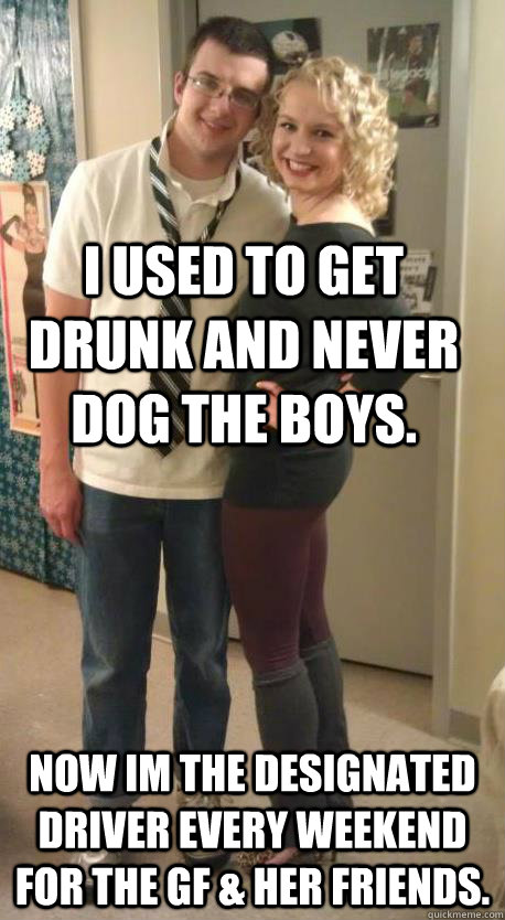 I used to get drunk and never dog the boys. now im the designated driver every weekend for the gf & her friends.  