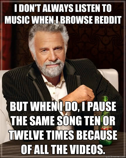 I don't always listen to music when i browse reddit but when I do, I pause the same song ten or twelve times because of all the videos.  The Most Interesting Man In The World