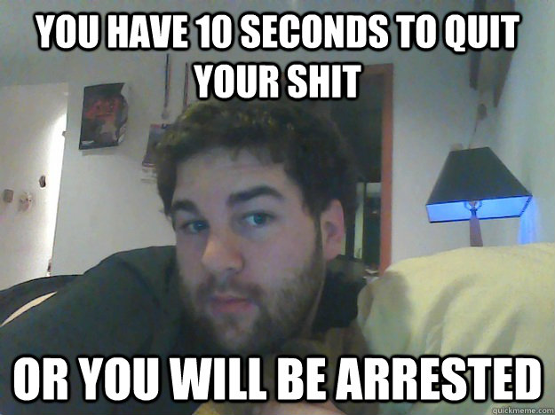 YOU HAVE 10 SECONDS TO QUIT YOUR SHIT  OR YOU WILL BE ARRESTED - YOU HAVE 10 SECONDS TO QUIT YOUR SHIT  OR YOU WILL BE ARRESTED  mustangman