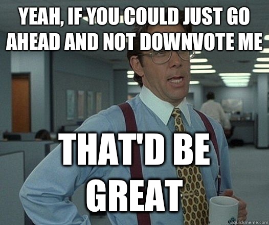 Yeah, if you could just go ahead and not downvote me That'd be great  Lumbergh