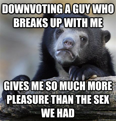 Downvoting a guy who breaks up with me gives me so much more pleasure than the sex we had  Confession Bear
