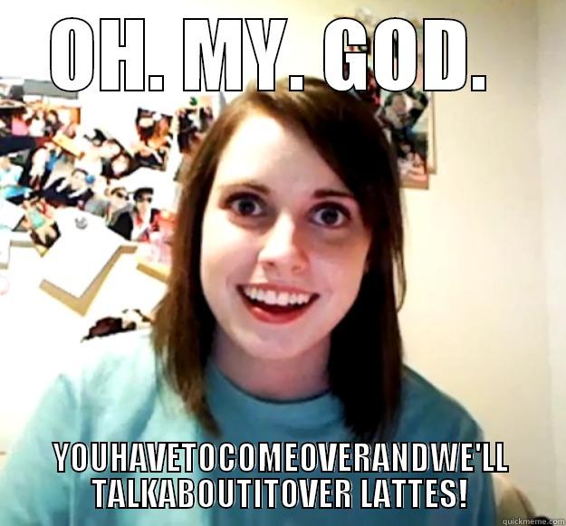 OH. MY. GOD.  YOUHAVETOCOMEOVERANDWE'LL TALKABOUTITOVER LATTES! Overly Attached Girlfriend