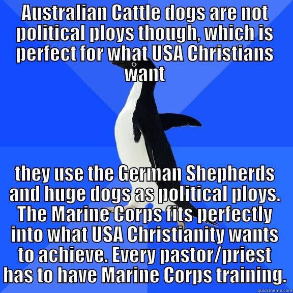 AUSTRALIAN CATTLE DOGS ARE NOT POLITICAL PLOYS THOUGH, WHICH IS PERFECT FOR WHAT USA CHRISTIANS WANT THEY USE THE GERMAN SHEPHERDS AND HUGE DOGS AS POLITICAL PLOYS. THE MARINE CORPS FITS PERFECTLY INTO WHAT USA CHRISTIANITY WANTS TO ACHIEVE. EVERY PASTOR/PRIEST HAS TO HAVE MARINE CORPS TRAINING. Socially Awkward Penguin