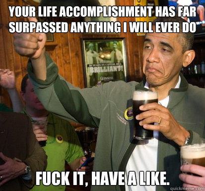Your life accomplishment has far surpassed anything I will ever do Fuck it, have a like.   Upvote Obama