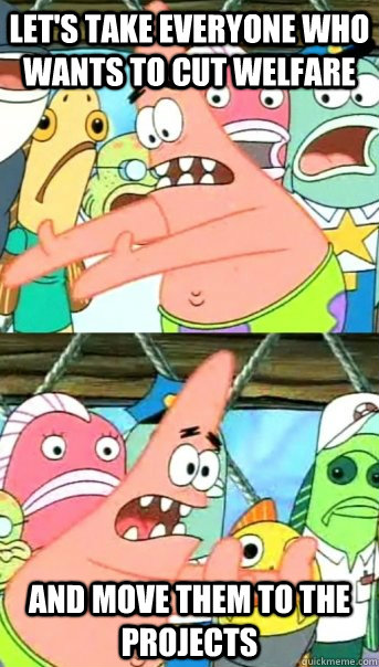 let's take everyone who wants to cut welfare  and move them to the projects   Push it somewhere else Patrick