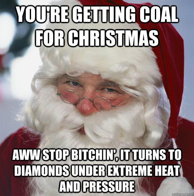 You're getting coal for christmas aww stop bitchin', it turns to diamonds under extreme heat and pressure  Scumbag Santa