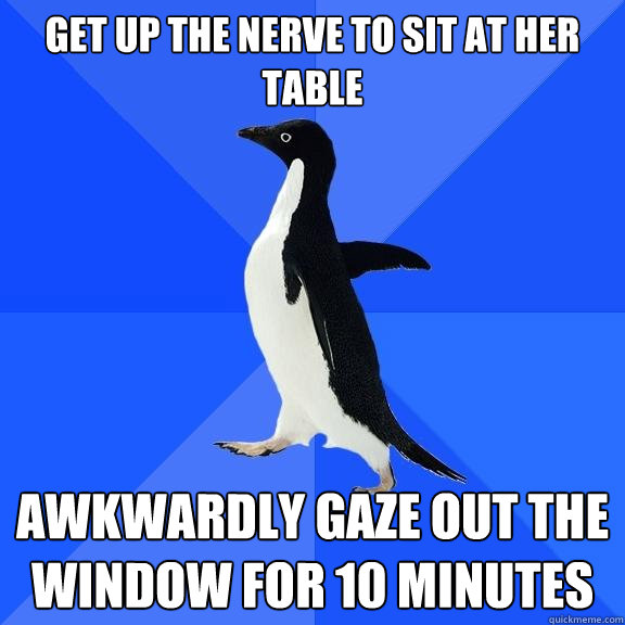 get up the nerve to sit at her table awkwardly gaze out the window for 10 minutes  Socially Awkward Penguin