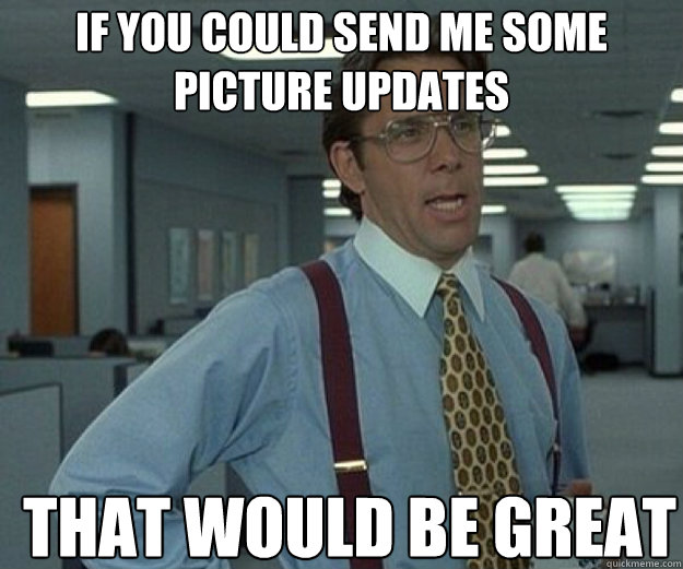 If you could send me some picture updates THAT WOULD BE GREAT  that would be great