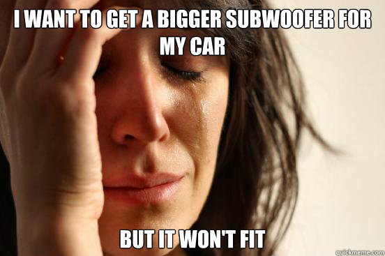 i want to get a bigger subwoofer for my car but it won't fit  First World Problems