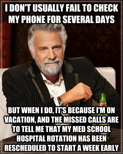 I don't usually fail to check my phone for several days but when i do, it's because i'm on vacation, and the missed calls are to tell me that my med school hospital rotation has been rescheduled to start a week early - I don't usually fail to check my phone for several days but when i do, it's because i'm on vacation, and the missed calls are to tell me that my med school hospital rotation has been rescheduled to start a week early  The Most Interesting Man In The World