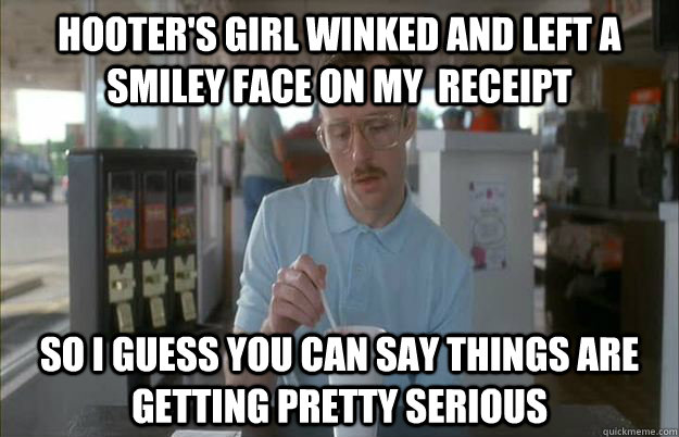 Hooter's girl winked and left a smiley face on my  receipt  So I guess you can say things are getting pretty serious - Hooter's girl winked and left a smiley face on my  receipt  So I guess you can say things are getting pretty serious  Things are getting pretty serious