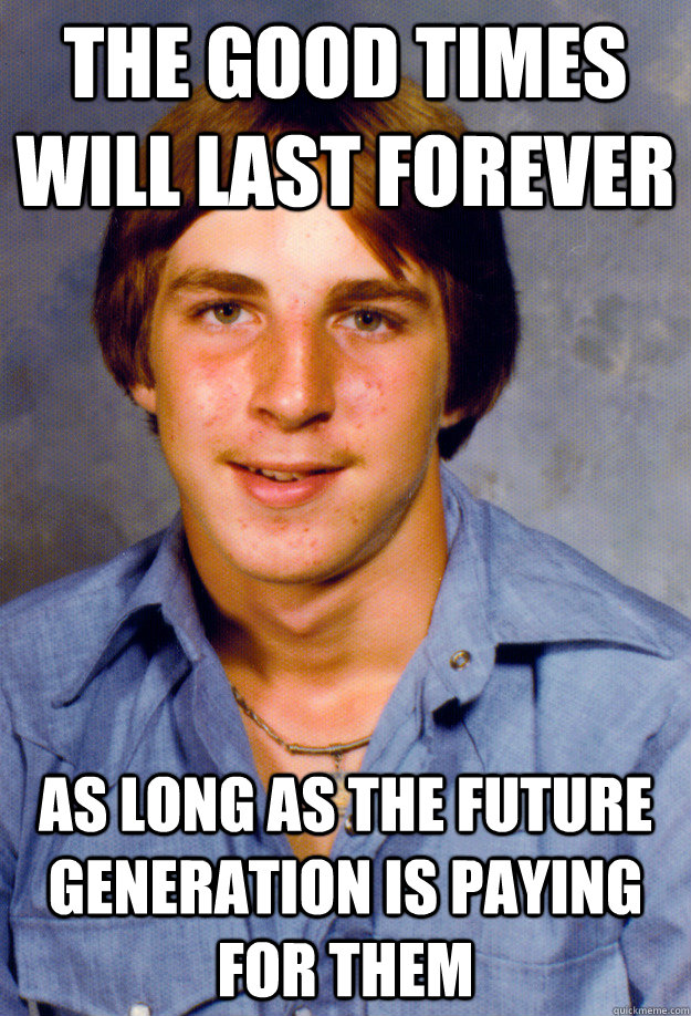 the good times will last forever as long as the future generation is paying for them - the good times will last forever as long as the future generation is paying for them  Old Economy Steven