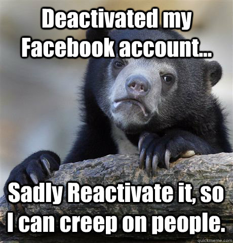 Deactivated my Facebook account... Sadly Reactivate it, so I can creep on people.  Confession Bear