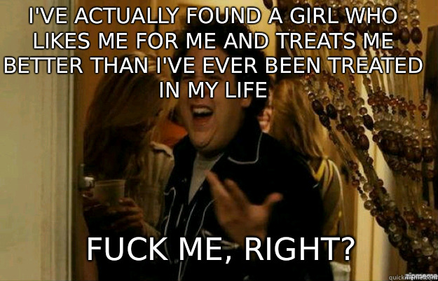I've actually found a girl who likes me for me and treats me better than I've ever been treated in my life FUCK ME, RIGHT?  fuck me right
