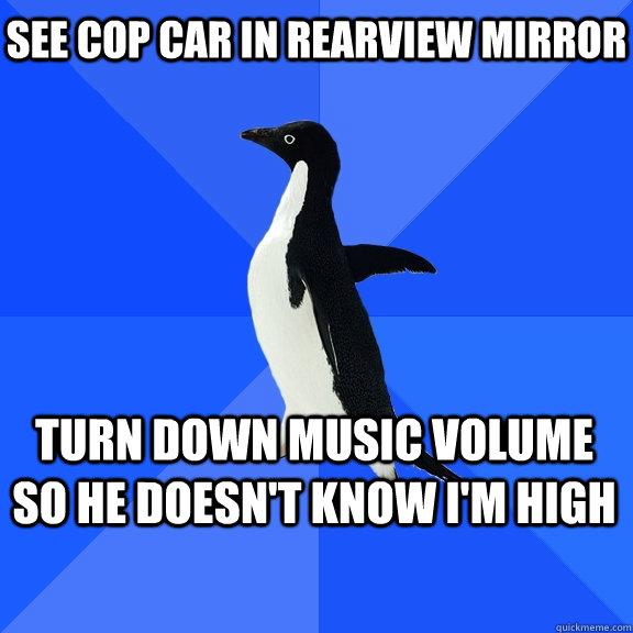 See cop car in rearview mirror Turn Down Music volume so he doesn't know I'm high    Socially Awkward Penguin