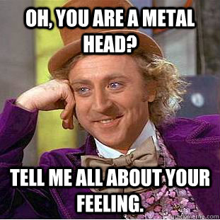 Oh, you are a metal head? tell me all about your feeling.  Psychotic Willy Wonka