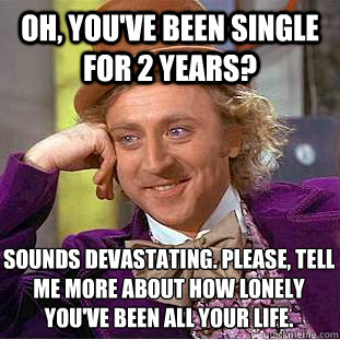 Oh, You've been single for 2 years? sounds devastating. please, tell me more about how lonely   you've been all your life.  Condescending Wonka