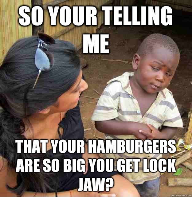 So your telling me That your hamburgers are so big you get lock jaw?  Skeptical Third World Kid