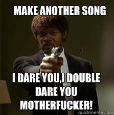  make another song I DARE YOU,I DOUBLE DARE YOU MOTHERFUCKER!  Pulp Fiction meme