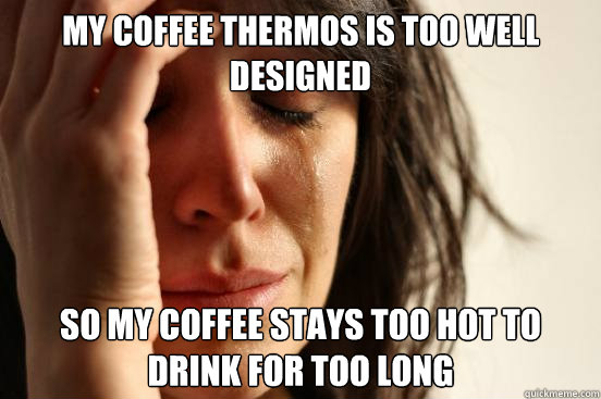 My coffee thermos is too well designed so my coffee stays too hot to drink for too long  First World Problems