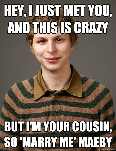 hey, i just met you,
and this is crazy but i'm your cousin,
so 'marry me' maeby - hey, i just met you,
and this is crazy but i'm your cousin,
so 'marry me' maeby  Michael Cera - I Just Met You